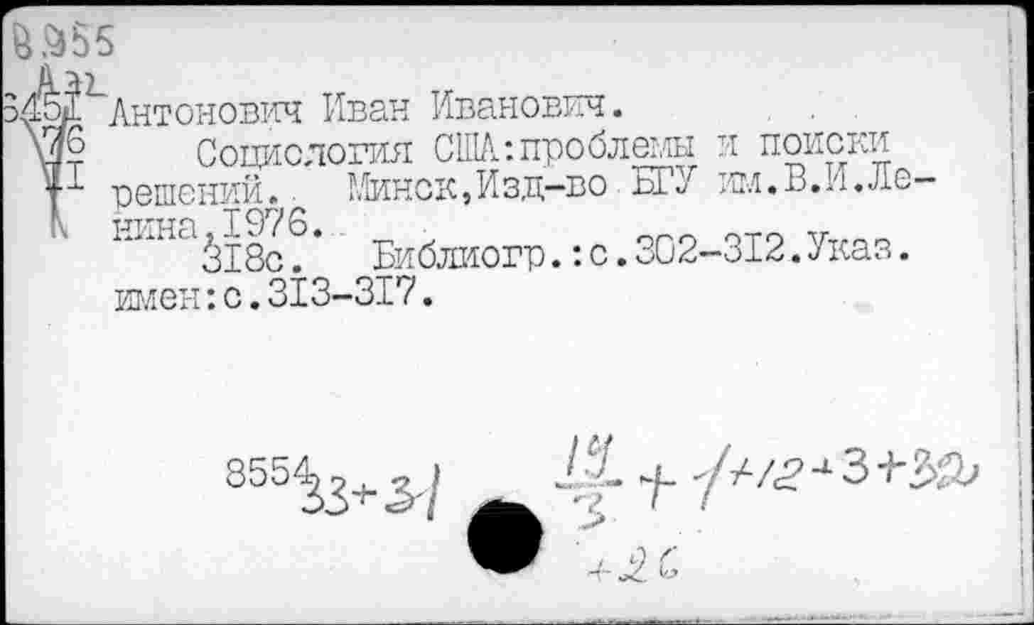 ﻿^^^Антонович Иван Иванович.
Социология СНА-.проблемы и поиски у-*- решений* • Минск,Изд-во БК им.В.И.Лб КкНа^18с?* Библиогр.:с.302-312.Указ, имен:с.313-317.
855^3+^/
